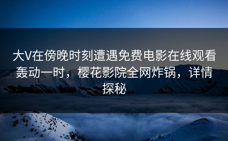 大V在傍晚时刻遭遇免费电影在线观看轰动一时，樱花影院全网炸锅，详情探秘