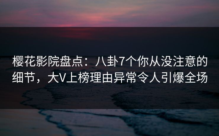 樱花影院盘点：八卦7个你从没注意的细节，大V上榜理由异常令人引爆全场