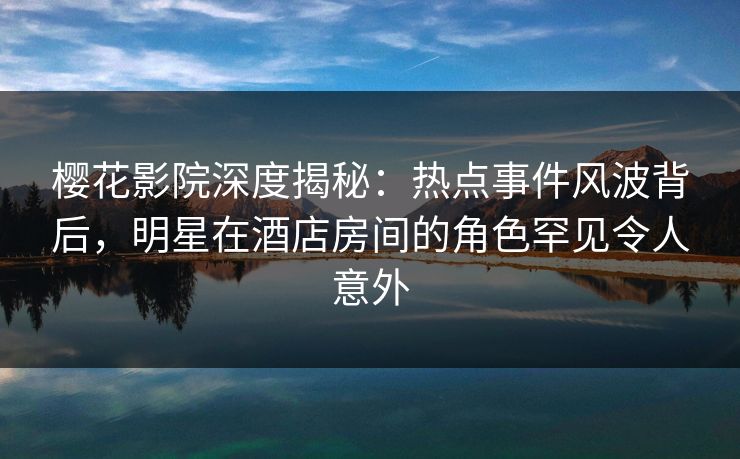 樱花影院深度揭秘：热点事件风波背后，明星在酒店房间的角色罕见令人意外