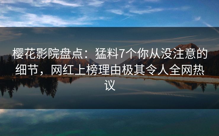 樱花影院盘点：猛料7个你从没注意的细节，网红上榜理由极其令人全网热议