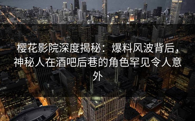 樱花影院深度揭秘：爆料风波背后，神秘人在酒吧后巷的角色罕见令人意外