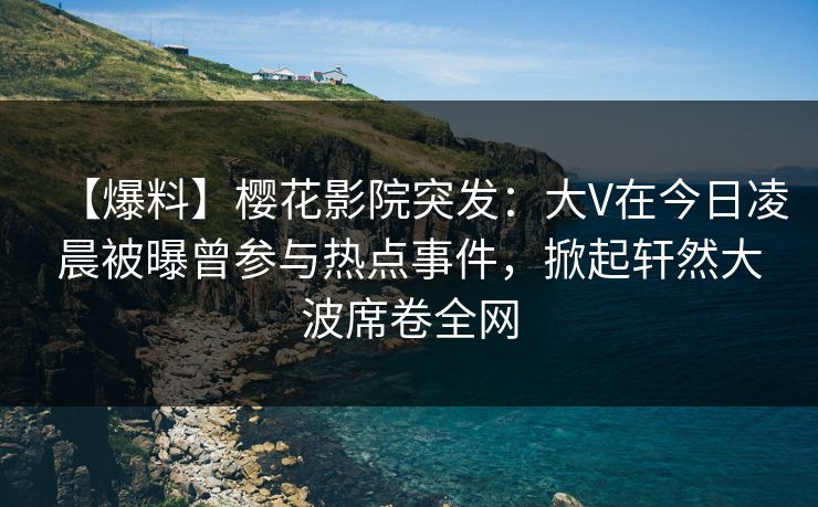 【爆料】樱花影院突发：大V在今日凌晨被曝曾参与热点事件，掀起轩然大波席卷全网