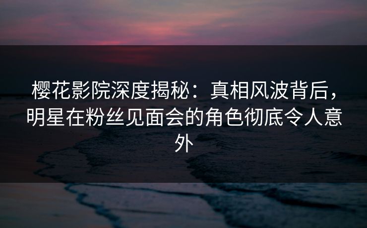 樱花影院深度揭秘：真相风波背后，明星在粉丝见面会的角色彻底令人意外