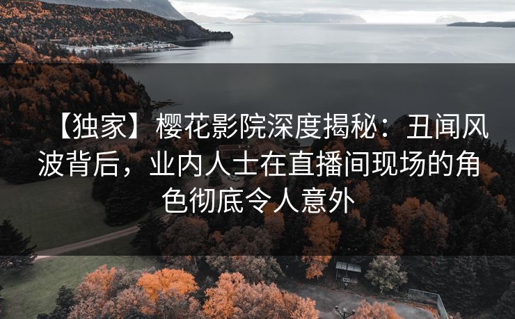 【独家】樱花影院深度揭秘：丑闻风波背后，业内人士在直播间现场的角色彻底令人意外