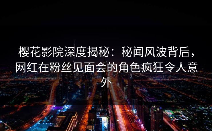樱花影院深度揭秘：秘闻风波背后，网红在粉丝见面会的角色疯狂令人意外