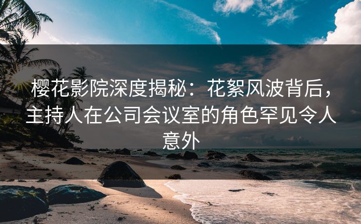 樱花影院深度揭秘：花絮风波背后，主持人在公司会议室的角色罕见令人意外