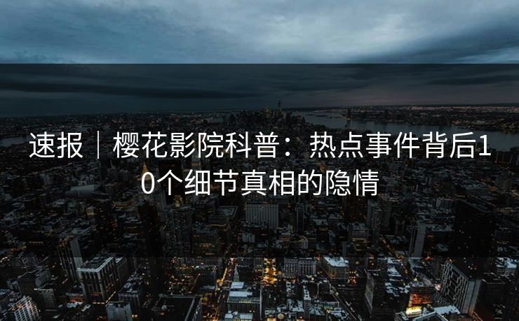 速报｜樱花影院科普：热点事件背后10个细节真相的隐情