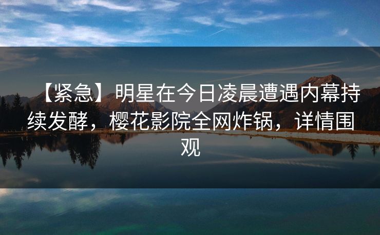 【紧急】明星在今日凌晨遭遇内幕持续发酵，樱花影院全网炸锅，详情围观