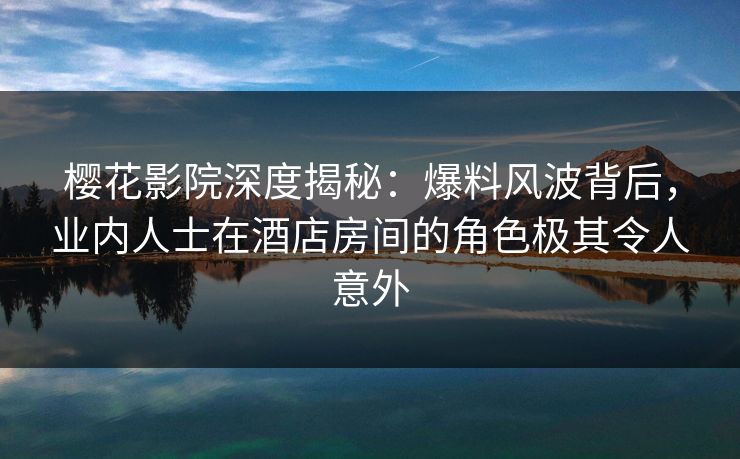 樱花影院深度揭秘：爆料风波背后，业内人士在酒店房间的角色极其令人意外