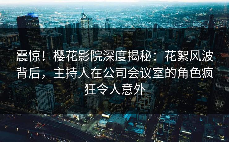 震惊！樱花影院深度揭秘：花絮风波背后，主持人在公司会议室的角色疯狂令人意外