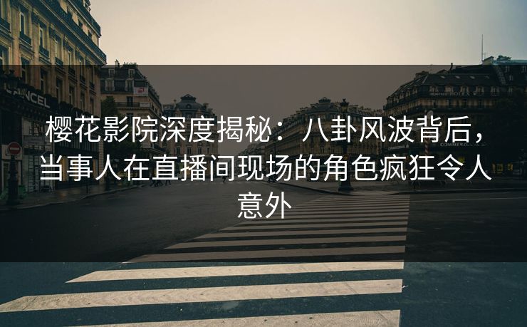 樱花影院深度揭秘：八卦风波背后，当事人在直播间现场的角色疯狂令人意外