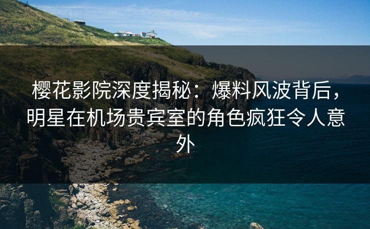 樱花影院深度揭秘：爆料风波背后，明星在机场贵宾室的角色疯狂令人意外