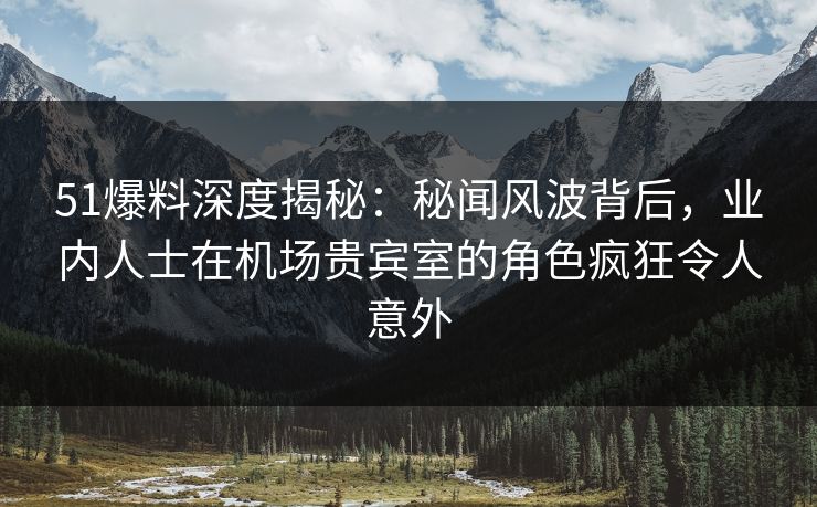 51爆料深度揭秘：秘闻风波背后，业内人士在机场贵宾室的角色疯狂令人意外
