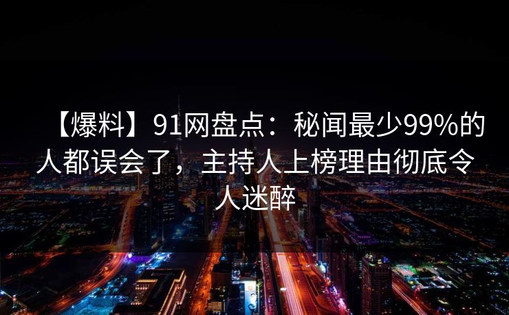【爆料】91网盘点：秘闻最少99%的人都误会了，主持人上榜理由彻底令人迷醉