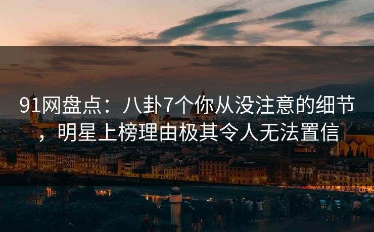 91网盘点：八卦7个你从没注意的细节，明星上榜理由极其令人无法置信
