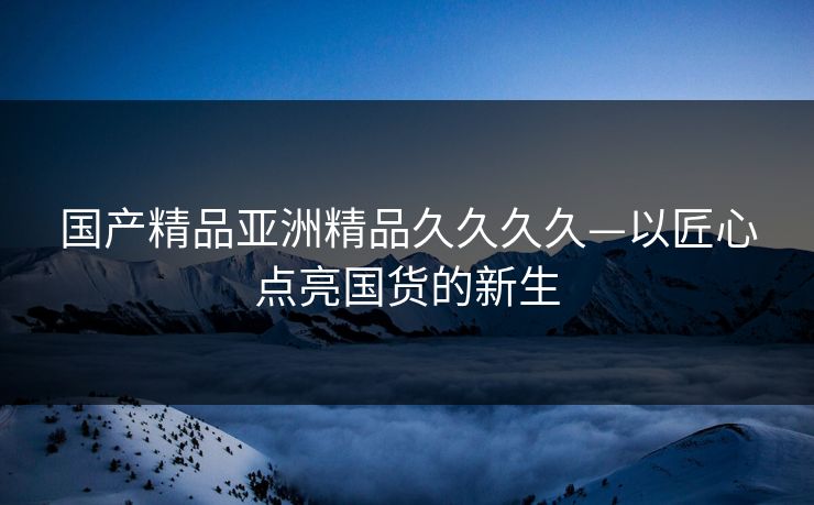 国产精品亚洲精品久久久久—以匠心点亮国货的新生