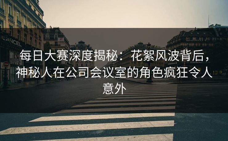 每日大赛深度揭秘：花絮风波背后，神秘人在公司会议室的角色疯狂令人意外