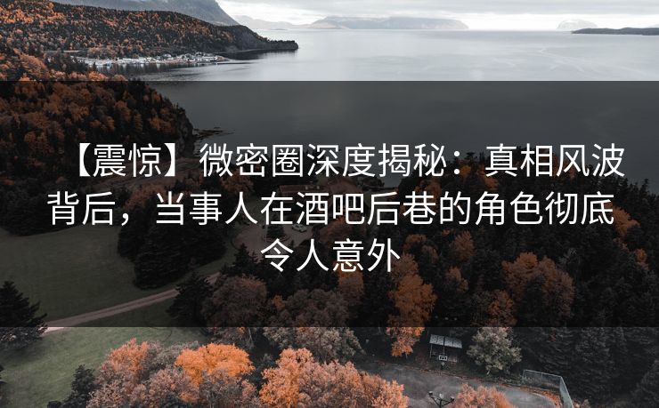 【震惊】微密圈深度揭秘：真相风波背后，当事人在酒吧后巷的角色彻底令人意外