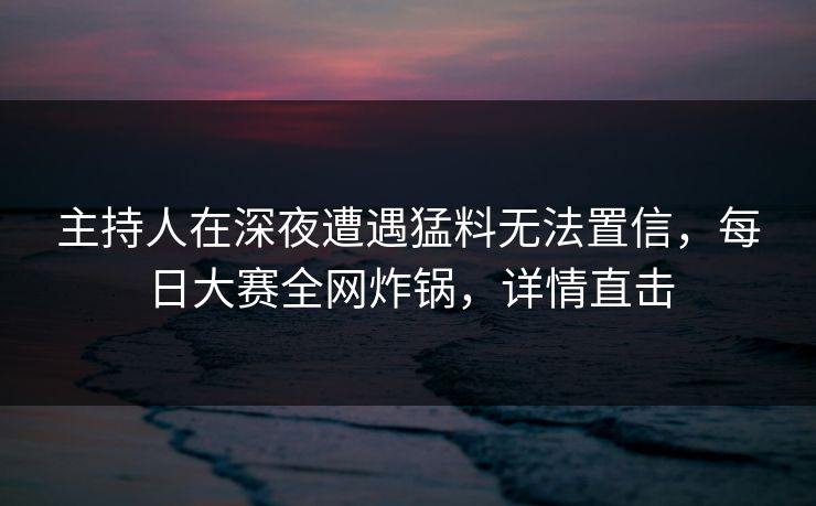 主持人在深夜遭遇猛料无法置信，每日大赛全网炸锅，详情直击