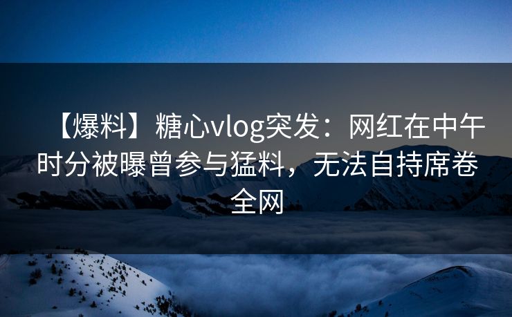 【爆料】糖心vlog突发：网红在中午时分被曝曾参与猛料，无法自持席卷全网