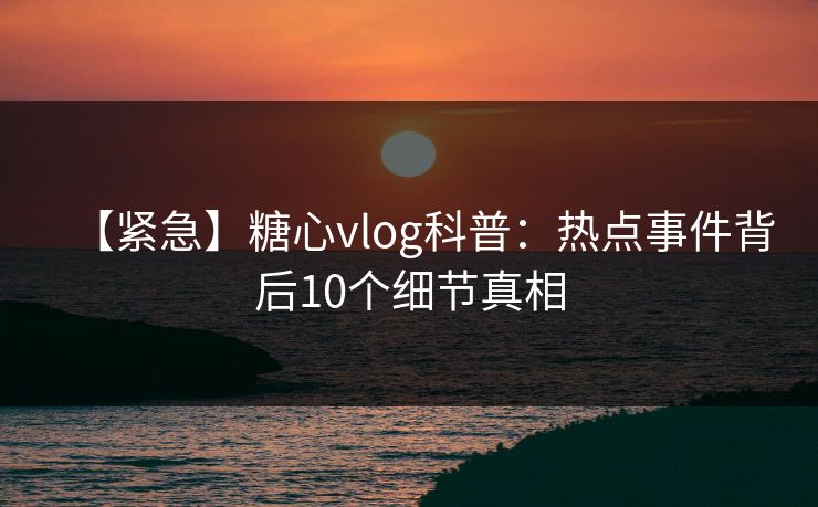 【紧急】糖心vlog科普：热点事件背后10个细节真相