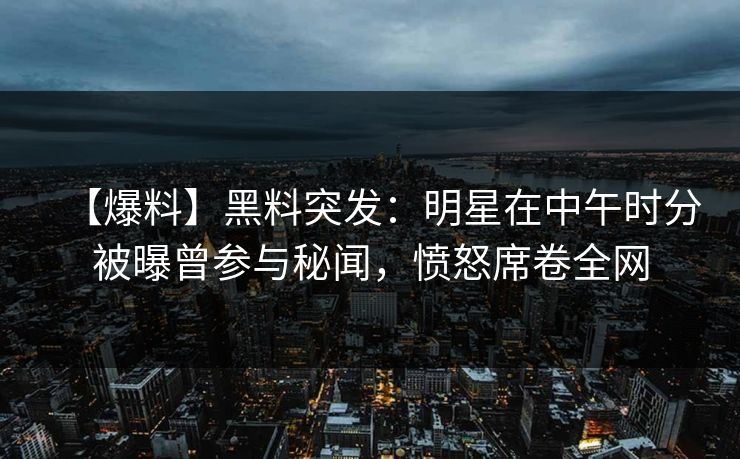 【爆料】黑料突发：明星在中午时分被曝曾参与秘闻，愤怒席卷全网