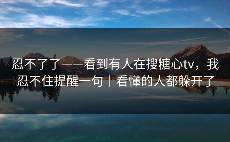 忍不了了——看到有人在搜糖心tv，我忍不住提醒一句｜看懂的人都躲开了