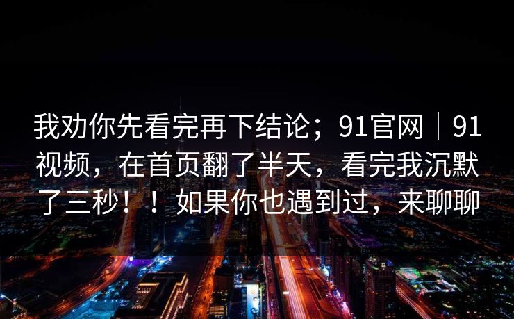 我劝你先看完再下结论；91官网｜91视频，在首页翻了半天，看完我沉默了三秒！！如果你也遇到过，来聊聊