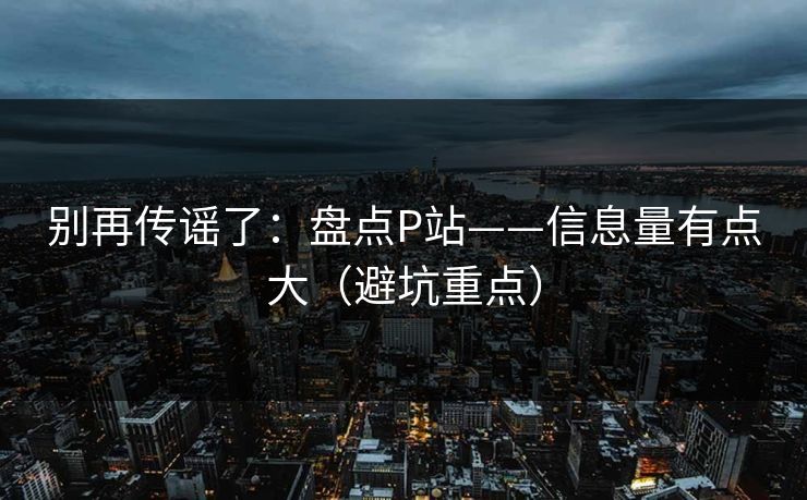 别再传谣了：盘点P站——信息量有点大（避坑重点）