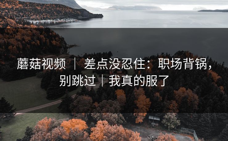 蘑菇视频 ｜ 差点没忍住：职场背锅，别跳过｜我真的服了