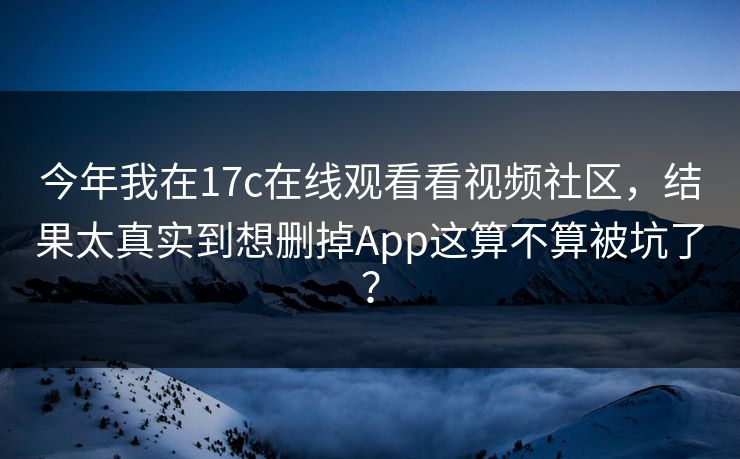 今年我在17c在线观看看视频社区，结果太真实到想删掉App这算不算被坑了？