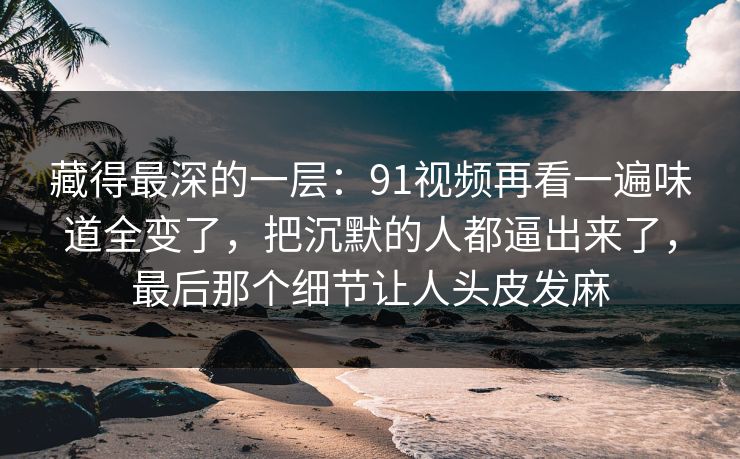 藏得最深的一层：91视频再看一遍味道全变了，把沉默的人都逼出来了，最后那个细节让人头皮发麻