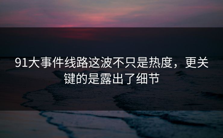 91大事件线路这波不只是热度，更关键的是露出了细节