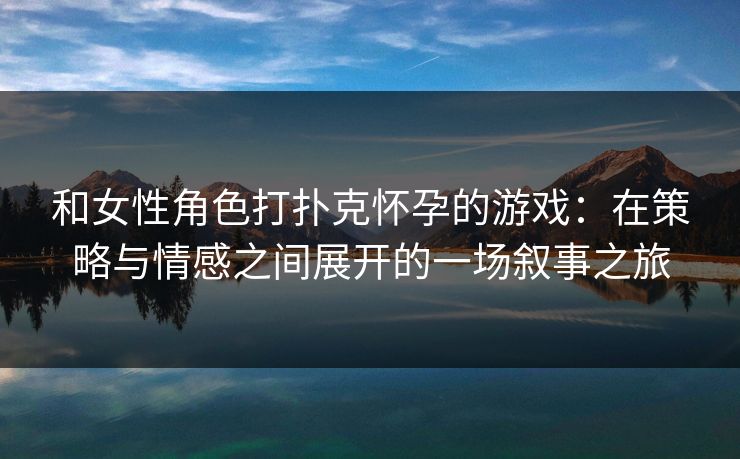 和女性角色打扑克怀孕的游戏:在策略与情感之间展开的一场叙事之旅 和女性角色打扑克怀孕的游戏:在策略与情感之间展开的一场叙事之旅